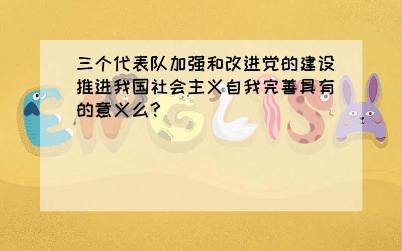 三个代表队加强和改进党的建设推进我国社会主义自我完善具有的意义么?