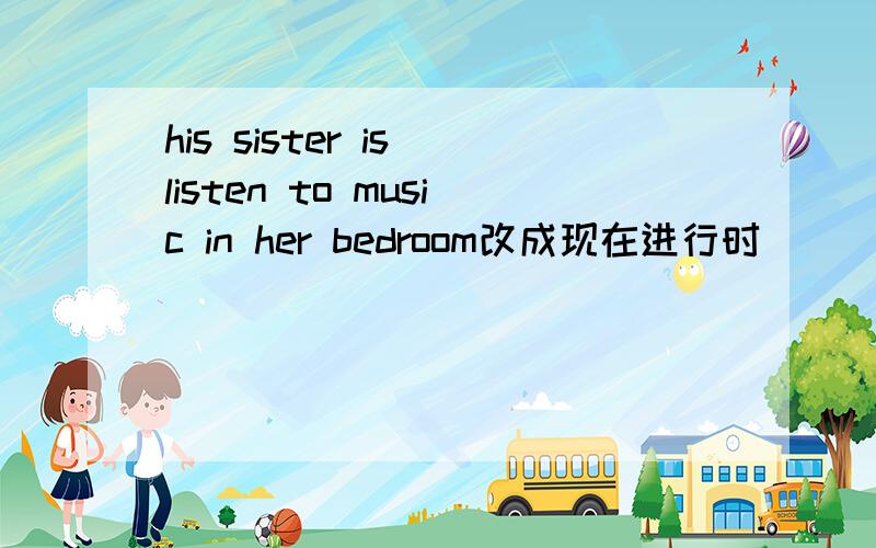 his sister is listen to music in her bedroom改成现在进行时