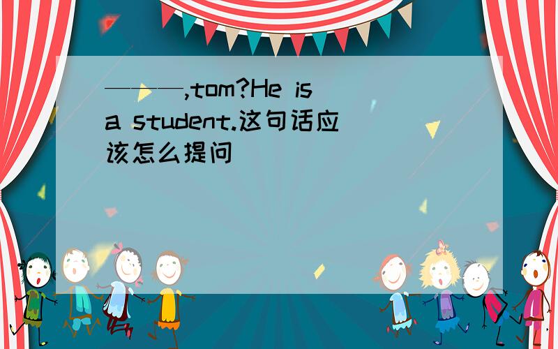 ———,tom?He is a student.这句话应该怎么提问