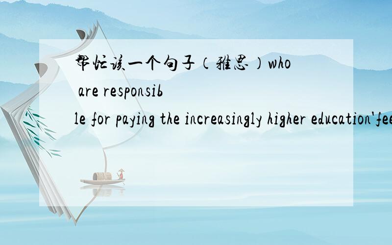 帮忙该一个句子（雅思）who are responsible for paying the increasingly higher education'fee has become one of the most widespread problems