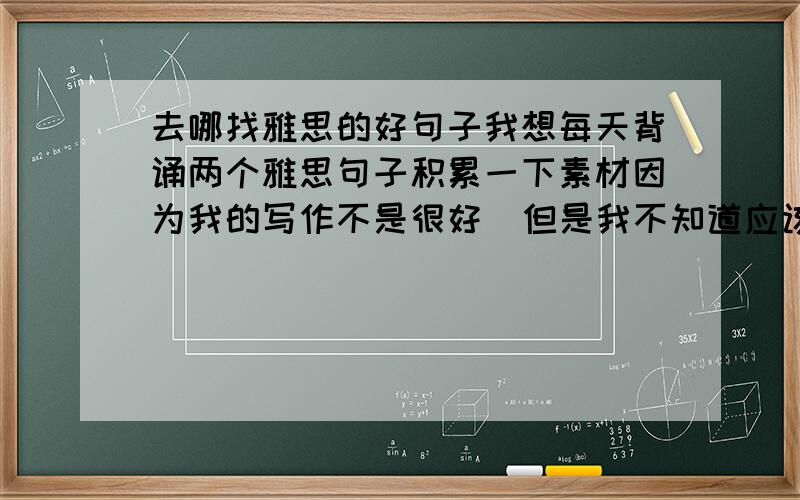 去哪找雅思的好句子我想每天背诵两个雅思句子积累一下素材因为我的写作不是很好  但是我不知道应该被什么样的句子 去哪找这些句子哪位朋友能帮忙解决一下 不胜感激