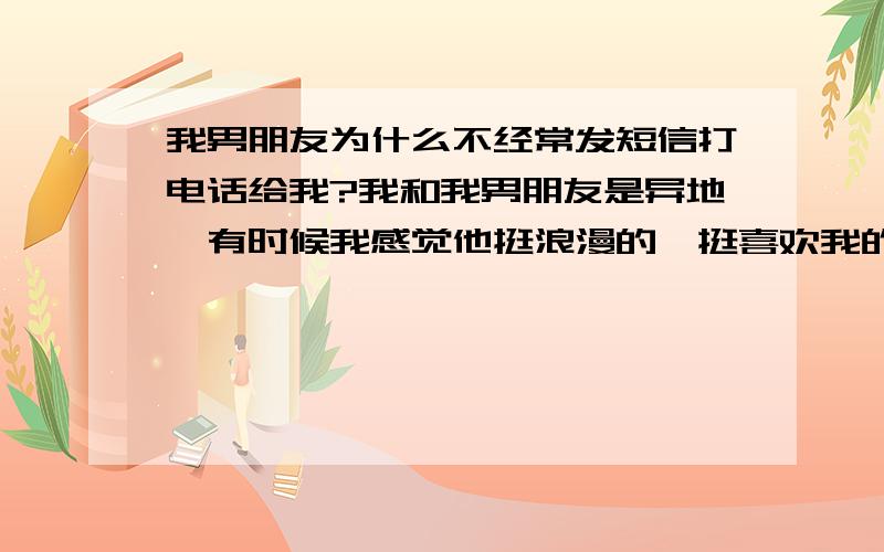 我男朋友为什么不经常发短信打电话给我?我和我男朋友是异地,有时候我感觉他挺浪漫的,挺喜欢我的,对我也挺真心的!说我和他心目中的人达成了惊人的吻合,还说已经确定以后结婚的人就是