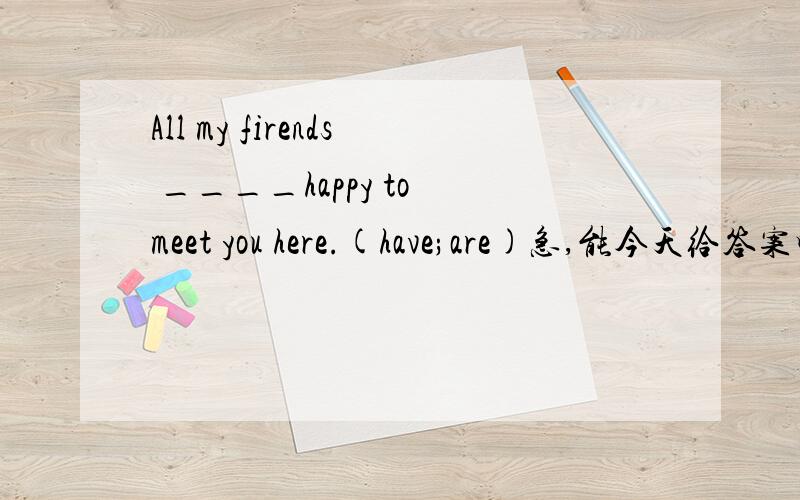 All my firends ____happy to meet you here.(have;are)急,能今天给答案吗?谢谢