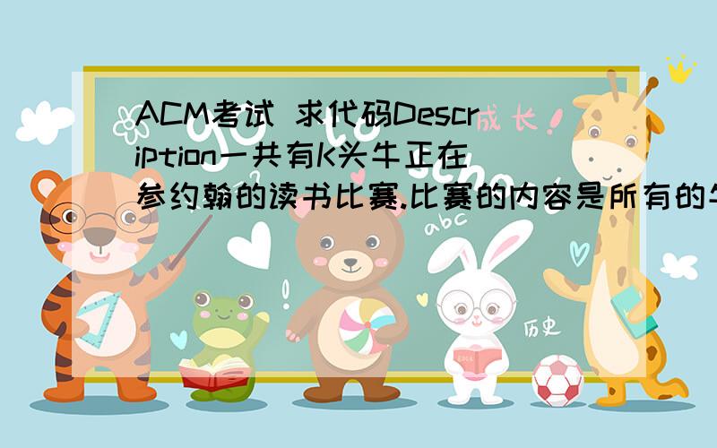 ACM考试 求代码Description一共有K头牛正在参约翰的读书比赛.比赛的内容是所有的牛尽可能在理解的基础上快速的读一本N（1