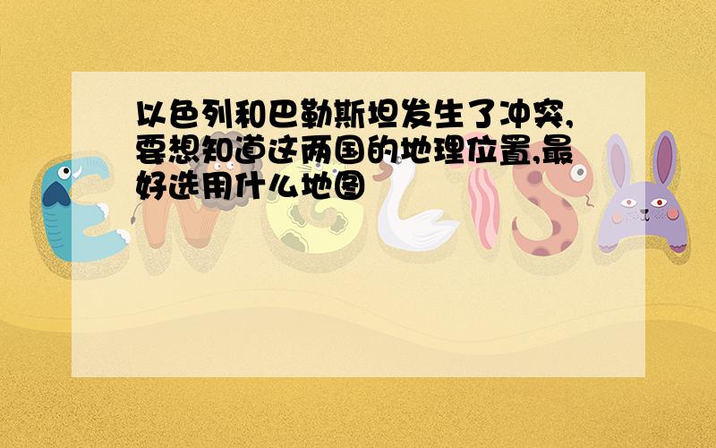 以色列和巴勒斯坦发生了冲突,要想知道这两国的地理位置,最好选用什么地图