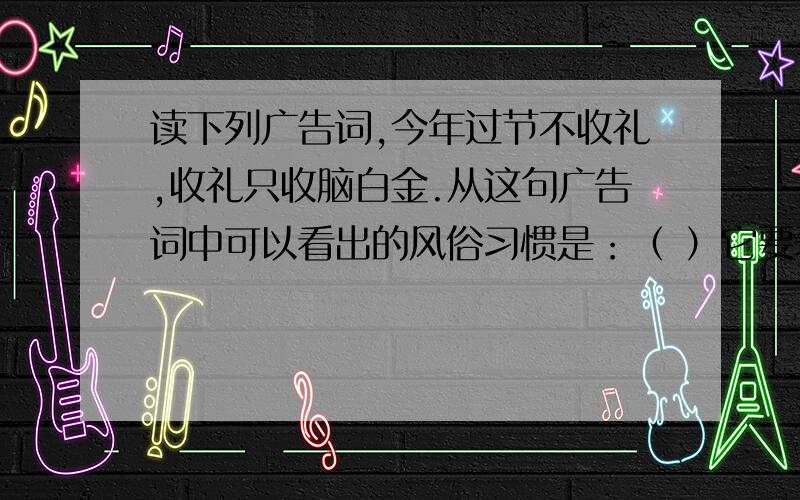 读下列广告词,今年过节不收礼,收礼只收脑白金.从这句广告词中可以看出的风俗习惯是：（ ）它要表现的广告效果是这样突出的：（ ）单从语言角度看,它存在这样的问题：（ ）