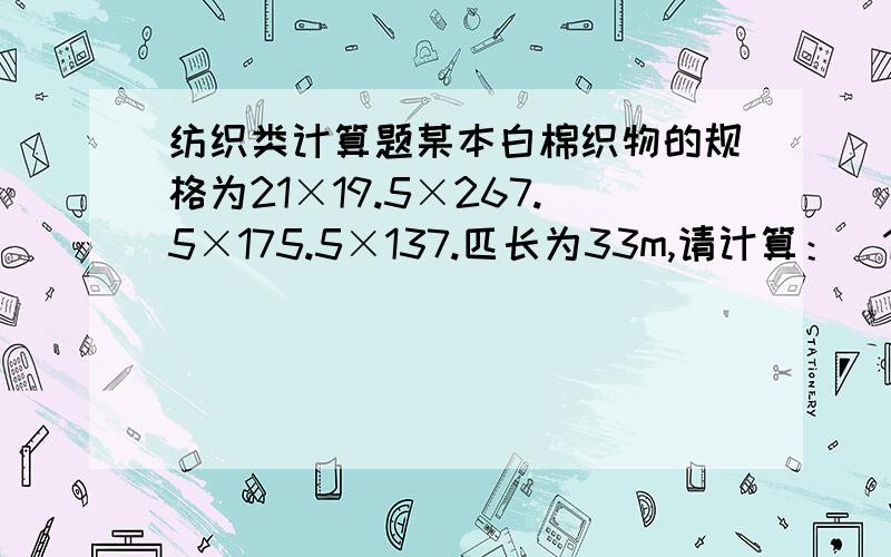 纺织类计算题某本白棉织物的规格为21×19.5×267.5×175.5×137.匹长为33m,请计算：（1）经纬纱的英制支数 （2）织物英制经纬密度 （3）织物幅宽英寸数 （4）织物匹长码数 （5）织物经纬向紧度