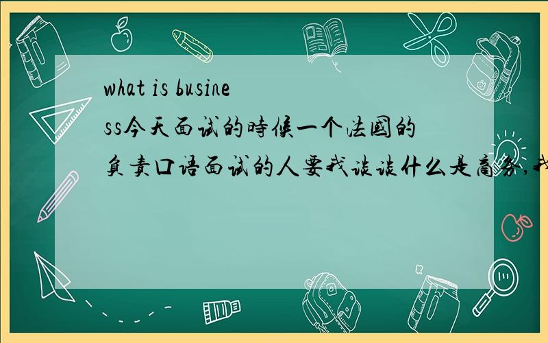 what is business今天面试的时候一个法国的负责口语面试的人要我谈谈什么是商务,我哑口无言.