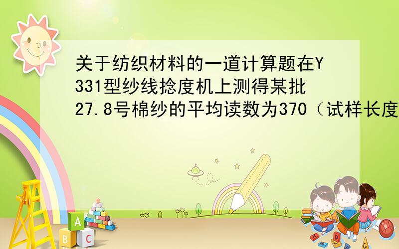 关于纺织材料的一道计算题在Y331型纱线捻度机上测得某批27.8号棉纱的平均读数为370（试样长度为25cm）,求它的特数制平均捻度和捻系数?