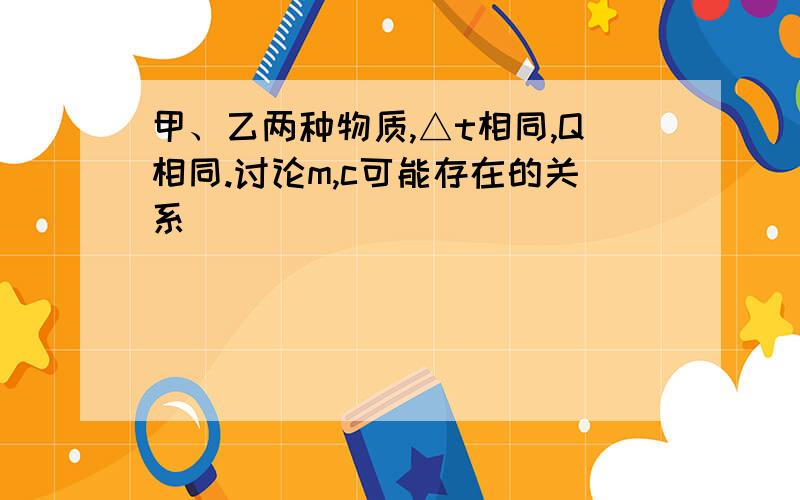 甲、乙两种物质,△t相同,Q相同.讨论m,c可能存在的关系