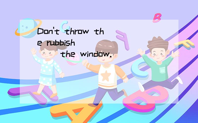 Don't throw the rubbish ______ the window.