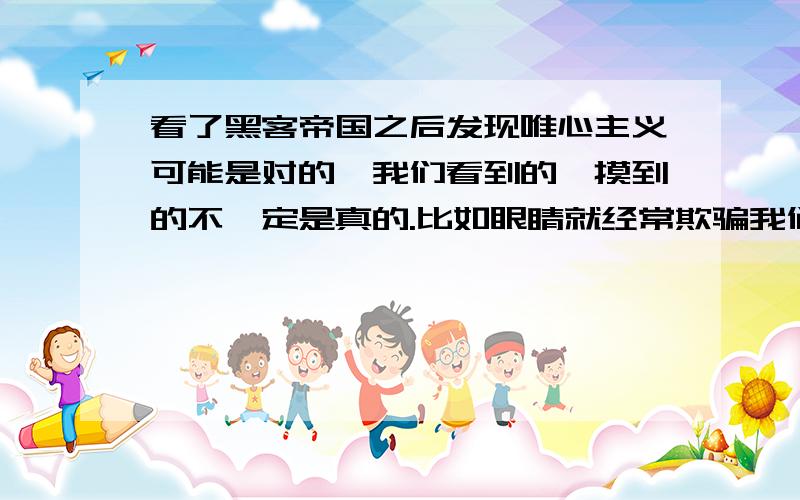 看了黑客帝国之后发现唯心主义可能是对的,我们看到的,摸到的不一定是真的.比如眼睛就经常欺骗我们,像笛卡尔牛顿这样的伟人都是唯心主义者,可能就是他们也理解到了黑客帝国,但是却不