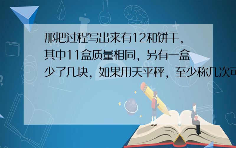 那把过程写出来有12和饼干，其中11盒质量相同，另有一盒少了几块，如果用天平秤，至少称几次可以找出少了几块的那盒饼干