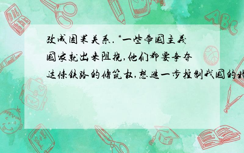 改成因果关系.“一些帝国主义国家就出来阻挠,他们都要争夺这条铁路的修筑权,想进一步控制我国的北部.帝国主义者谁也不肯让谁,事情争持了好久得不到解决.”