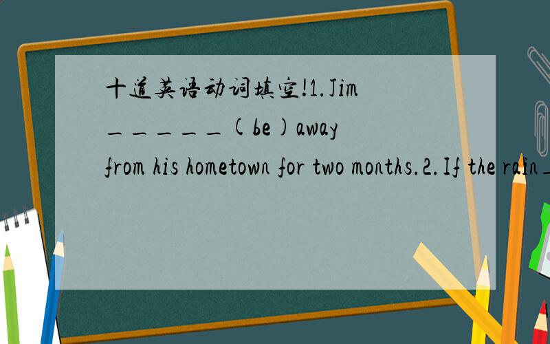 十道英语动词填空!1.Jim_____(be)away from his hometown for two months.2.If the rain______(leave),we will have to wait about four hours.3.When i ________(get)to Amy's home,the party ______(begin).4.Lily____(sleep)while her twin sister Lucy____(