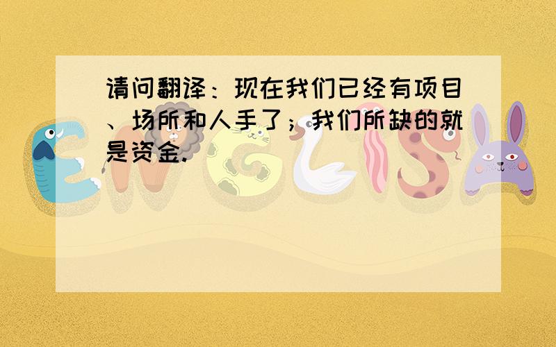 请问翻译：现在我们已经有项目、场所和人手了；我们所缺的就是资金.