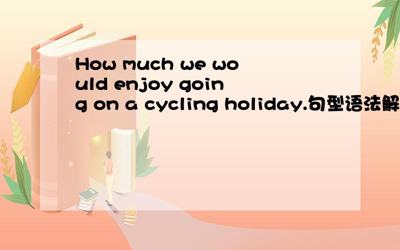 How much we would enjoy going on a cycling holiday.句型语法解释我只知道这是一个感叹句,它的用法请具体说明.