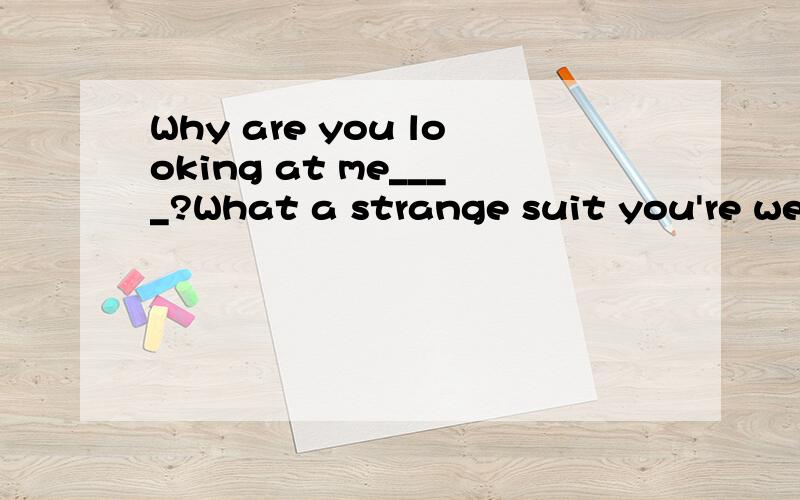 Why are you looking at me____?What a strange suit you're wearing!Your jacket doesn't match your throusers.A up and down B here and there