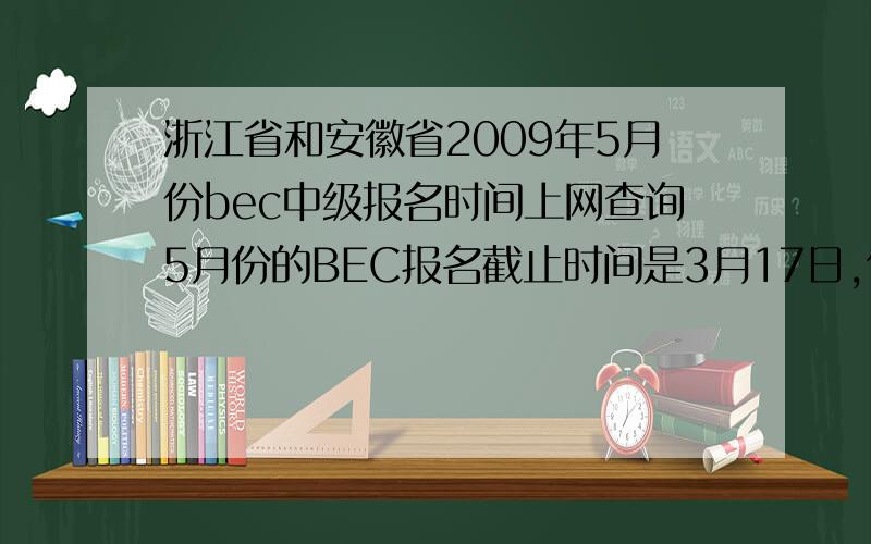 浙江省和安徽省2009年5月份bec中级报名时间上网查询5月份的BEC报名截止时间是3月17日,但具体省市的报名时间会有几天前后的出入.现在想问浙江省和安徽省今年5月份BEC的具体报名截止日期和