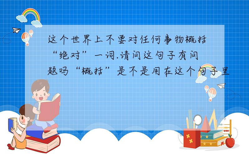 这个世界上不要对任何事物概括“绝对”一词.请问这句子有问题吗“概括”是不是用在这个句子里