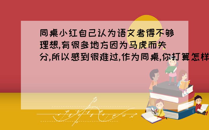 同桌小红自己认为语文考得不够理想,有很多地方因为马虎而失分,所以感到很难过,作为同桌,你打算怎样安慰她今天要,