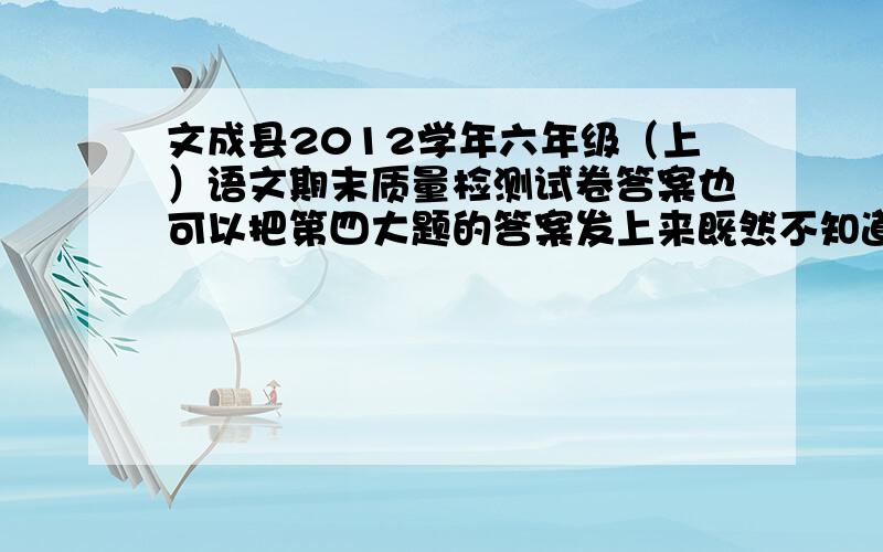 文成县2012学年六年级（上）语文期末质量检测试卷答案也可以把第四大题的答案发上来既然不知道就别在这里装逼