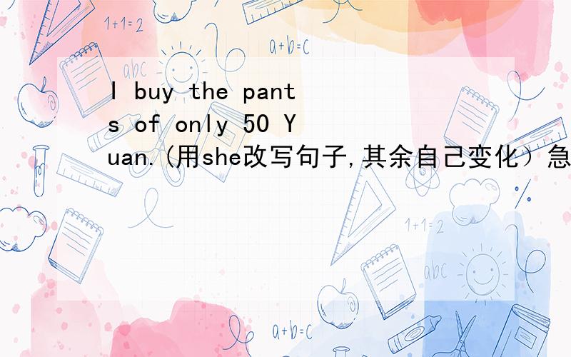 I buy the pants of only 50 Yuan.(用she改写句子,其余自己变化）急!求精