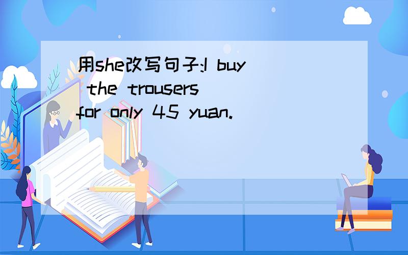 用she改写句子:I buy the trousers for only 45 yuan.