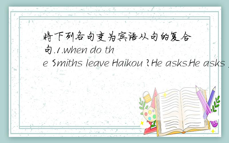 将下列各句变为宾语从句的复合句.1.when do the Smiths leave Haikou ?He asks.He asks ____ ____ ____ ____ Haikou.2.Where did you find the book ?Could you tell me?Could you tell me ____ you ____the book ?3.He can't work out the math problem