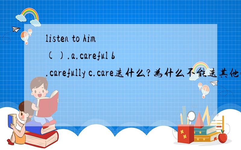 listen to him ().a.careful b.carefully c.care选什么?为什么不能选其他两项?