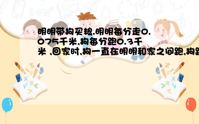 明明带狗买粮.明明每分走0.075千米,狗每分跑0.3千米 ,回家时,狗一直在明明和家之间跑,狗跑了几千米超市与明明家相距1.2千米.