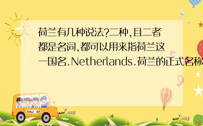 荷兰有几种说法?二种,且二者都是名词,都可以用来指荷兰这一国名.Netherlands.荷兰的正式名称为尼德兰王国（The Kingdom of the Netherlands）,Netherland 荷兰语原意是指低洼地带.（用法比较规范）Holla