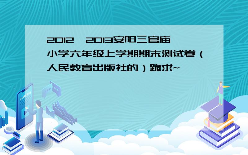 2012—2013安阳三官庙小学六年级上学期期末测试卷（人民教育出版社的）跪求~