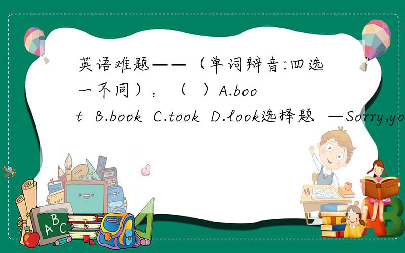 英语难题——（单词辩音:四选一不同）：（  ）A.boot  B.book  C.took  D.look选择题  —Sorry,you look the same.  —_______.  A. That's right.   B.All right.   C.OK.   D.That's OK.   两题全做对者，获高分！