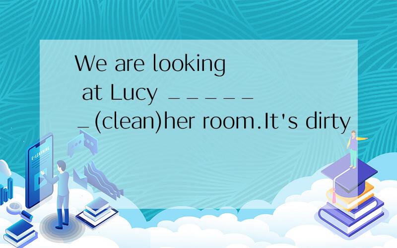 We are looking at Lucy ______(clean)her room.It's dirty