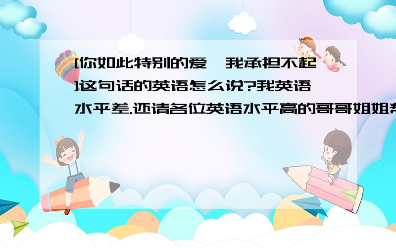 [你如此特别的爱,我承担不起]这句话的英语怎么说?我英语水平差.还请各位英语水平高的哥哥姐姐帮下忙,翻译这句话.