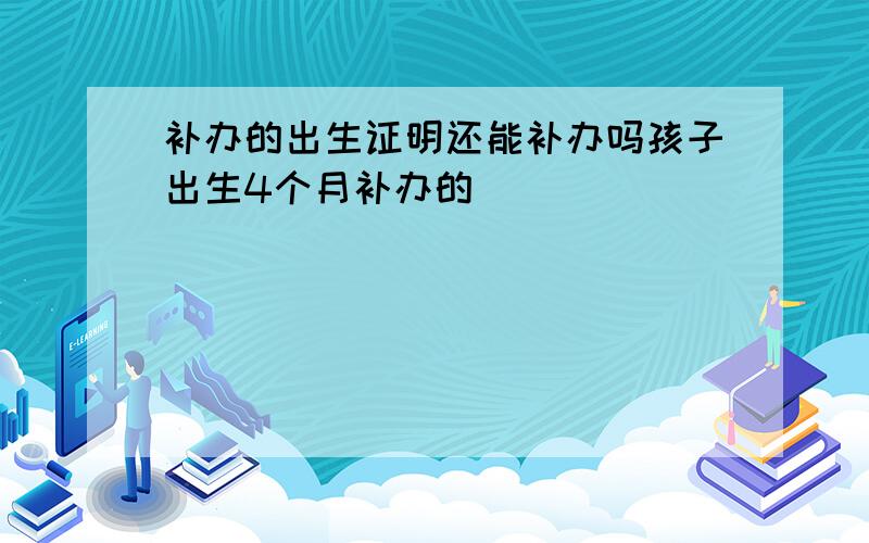 补办的出生证明还能补办吗孩子出生4个月补办的