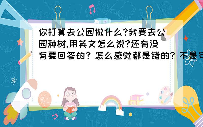 你打算去公园做什么?我要去公园种树.用英文怎么说?还有没有要回答的？怎么感觉都是错的？不是句子的问题是语法的问题 如果是将来时结构 那应该是be going to do 这个do应该是动词原形啊！