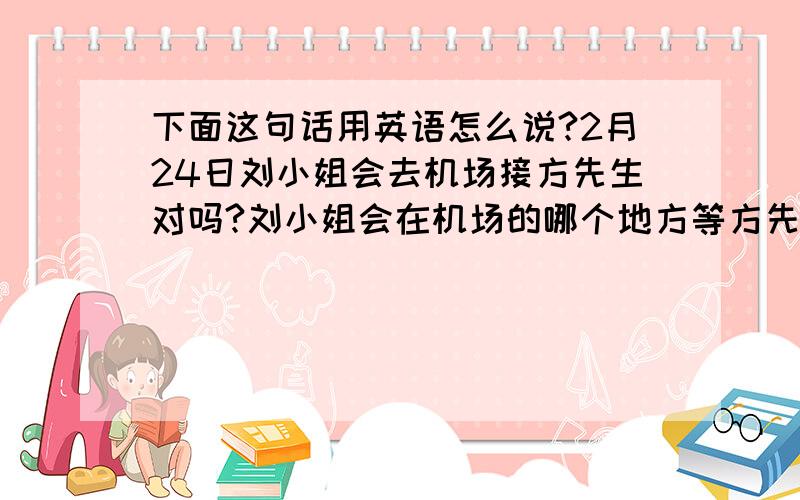 下面这句话用英语怎么说?2月24日刘小姐会去机场接方先生对吗?刘小姐会在机场的哪个地方等方先生?需要方先生提前给刘小姐打电话吗?