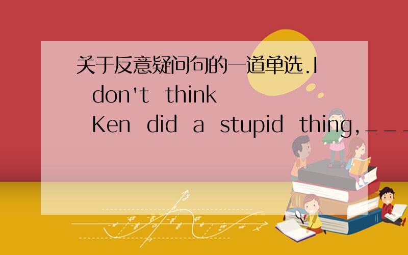 关于反意疑问句的一道单选.I  don't  think  Ken  did  a  stupid  thing,_____  ?A.do   I  B.did  IC.did  heD.dose he答案是C我想问的是:如果选项中有didn't he的话,我会选它.那为什么不是呢?为什么是did  he？