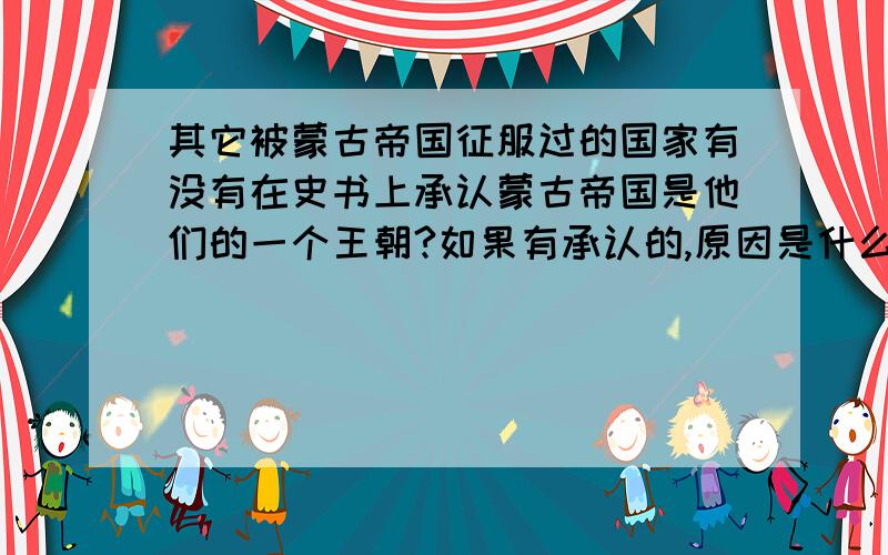 其它被蒙古帝国征服过的国家有没有在史书上承认蒙古帝国是他们的一个王朝?如果有承认的,原因是什么?没有承认的原因又是为何?