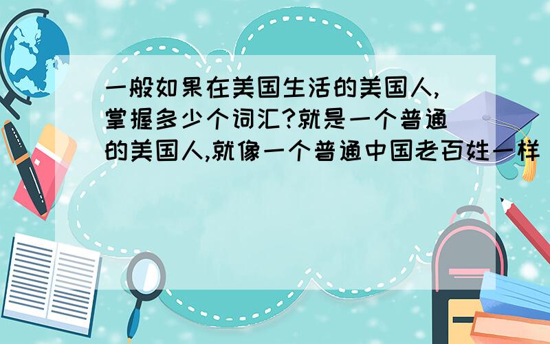 一般如果在美国生活的美国人,掌握多少个词汇?就是一个普通的美国人,就像一个普通中国老百姓一样 日常交流都没有问题的那种,需要多少的词汇量?不需要写出多么优美的文章,只要能把自己