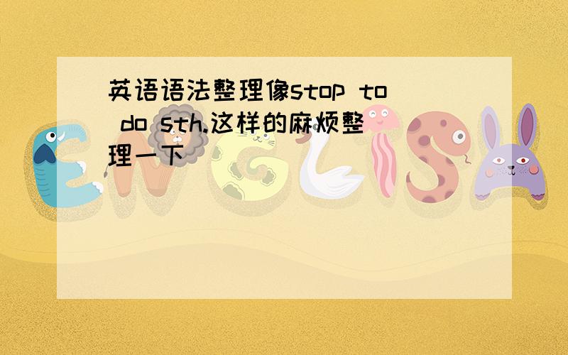 英语语法整理像stop to do sth.这样的麻烦整理一下