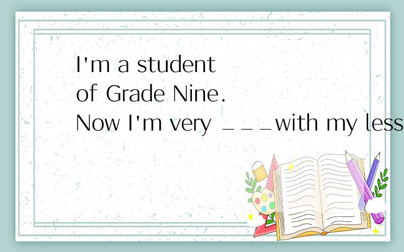 I'm a student of Grade Nine.Now I'm very ___with my lesson这篇短文,这片我都要