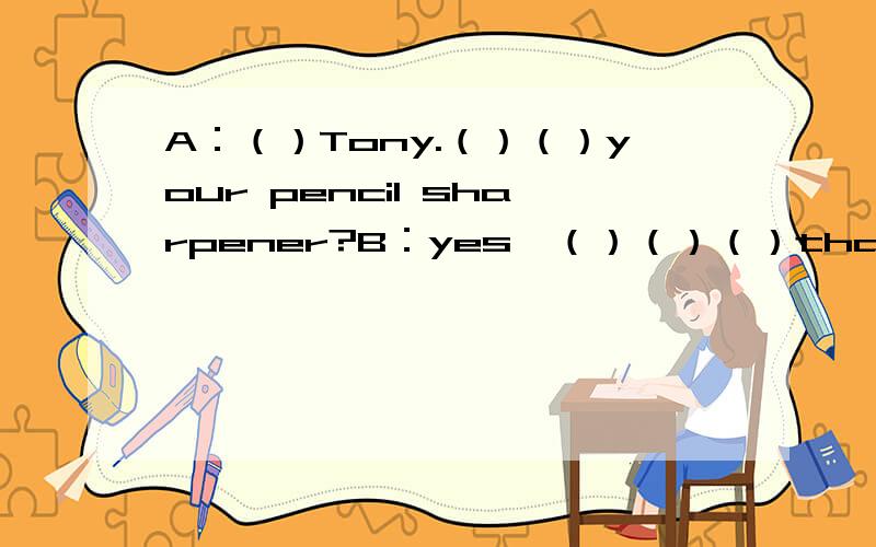 A：（）Tony.（）（）your pencil sharpener?B：yes,（）（）（）that （）my penA：（）（）your pencil,Jane?C：（）,it（）.It's my pencil.A：（）（）（）.C：Thank you.