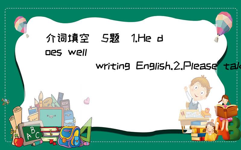 介词填空(5题)1.He does well__________ writing English.2.Please take ________your coat.It is very warm here.3.The little dog is ___________the door ,so you can't see it.4.Come here __________train__________the twelfth___________December5.Look____