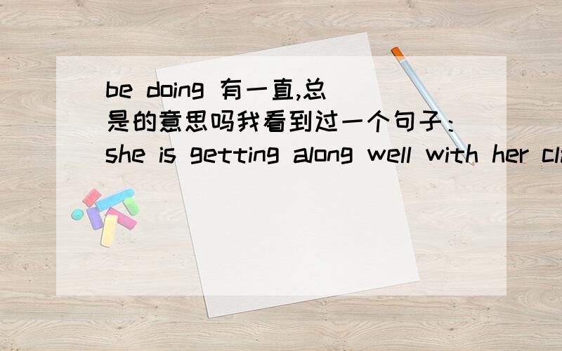 be doing 有一直,总是的意思吗我看到过一个句子：she is getting along well with her classmates.她总是和她的同学相处的很好.所以我就想问一下 be doing 有总是的意思吗?