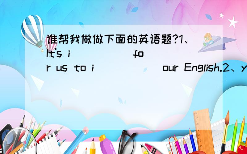 谁帮我做做下面的英语题?1、It's i _____for us to i _____ our English.2、young people who are over 18 should d _____ on them selves and d _____ their own things.