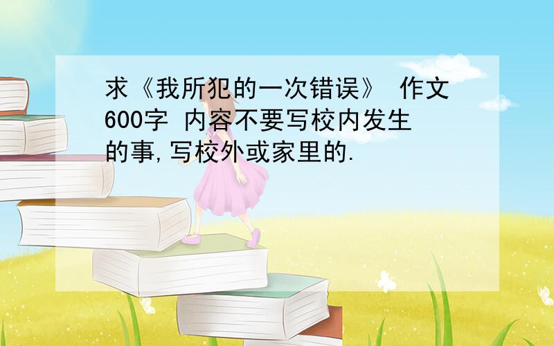 求《我所犯的一次错误》 作文600字 内容不要写校内发生的事,写校外或家里的.