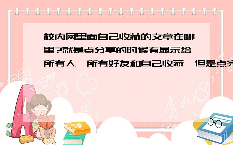 校内网里面自己收藏的文章在哪里?就是点分享的时候有显示给所有人、所有好友和自己收藏,但是点完自己收藏以后再去个人主页里面就找不到了.不是时间久了,就是刚刚分享的,好几次都是